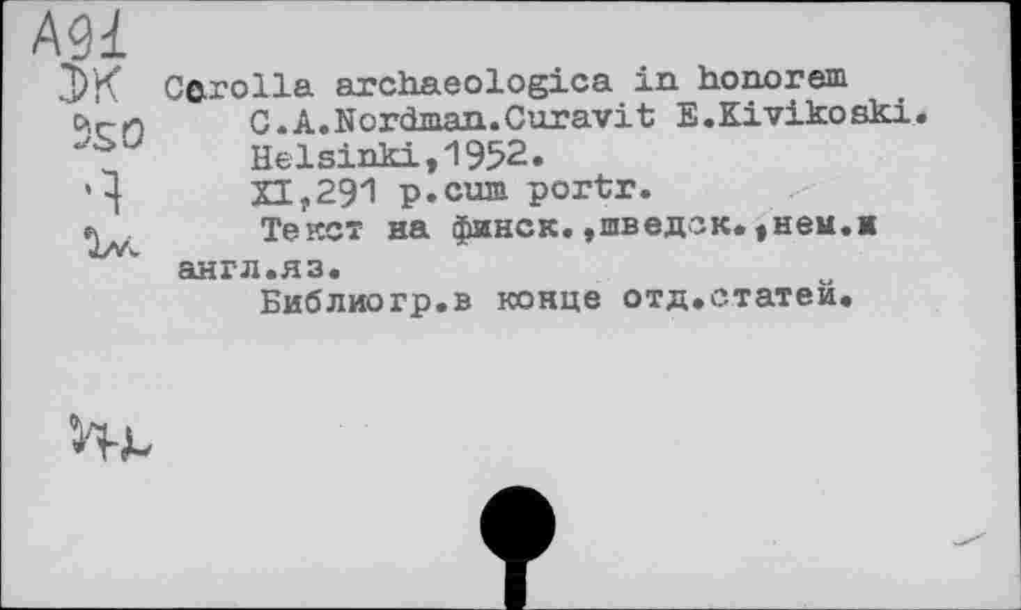 ﻿А91
ЭК
5S О
Ч
Cerolla archaeologica in honorem C.A.Nordman.Curavit E.Kivikoski. Helsinki,1952. Л,291 p.cum portr.
Текст на финок,»шведок.»нем.к англ.яз.
Библиогр.в конце отд.статей.
